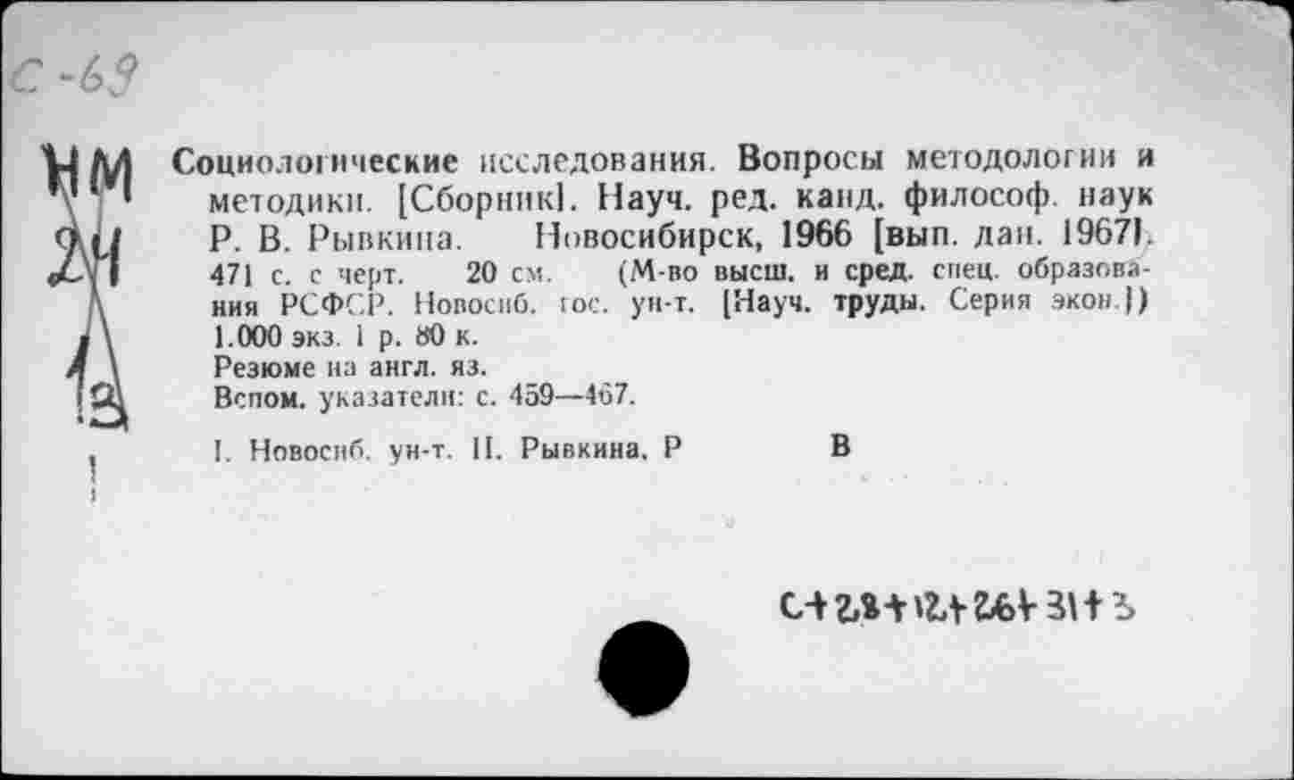 ﻿I 5
Социологические исследования. Вопросы методологии и методики. [Сборник!. Науч. ред. канд. философ, наук Р. В. Рывкина. Новосибирск, 1966 [выл. дан. 1967). 471 с. с черт. 20 см. (М-во высш, и сред. спец, образования РСФСР. Новосиб. гос. ун-т. [Науч, труды. Серия экон.)) 1.000 экз. 1 р. 80 к. Резюме на англ. яз.
Вспом. указатели: с. 459—467.
I. Новосиб. ун-т. II. Рывкина. Р	В
